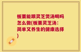 板栗能跟灵芝煲汤喝吗怎么做(板栗灵芝汤：简单又养生的健康选择)