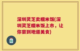 深圳灵芝卖糯米饭(深圳灵芝糯米饭上市，让你尝到地道美食)