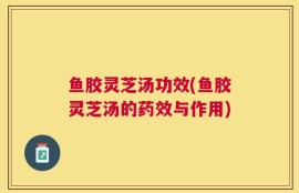 鱼胶灵芝汤功效(鱼胶灵芝汤的药效与作用)