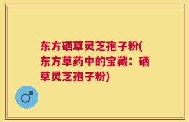 东方硒草灵芝孢子粉(东方草药中的宝藏：硒草灵芝孢子粉)