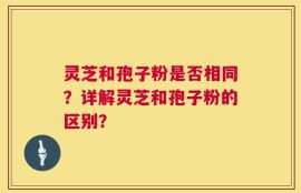 灵芝和孢子粉是否相同？详解灵芝和孢子粉的区别？