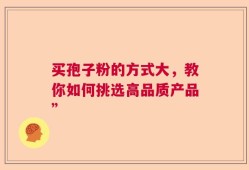 买孢子粉的方式大，教你如何挑选高品质产品”