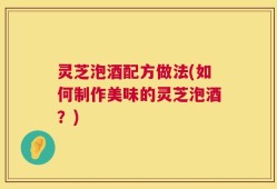 灵芝泡酒配方做法(如何制作美味的灵芝泡酒？)