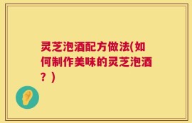 灵芝泡酒配方做法(如何制作美味的灵芝泡酒？)