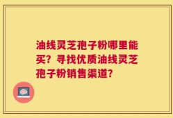 油线灵芝孢子粉哪里能买？寻找优质油线灵芝孢子粉销售渠道？