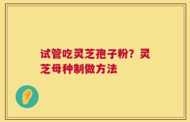试管吃灵芝孢子粉？灵芝母种制做方法