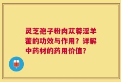 灵芝孢子粉肉苁蓉淫羊藿的功效与作用？详解中药材的药用价值？