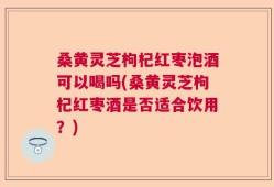 桑黄灵芝枸杞红枣泡酒可以喝吗(桑黄灵芝枸杞红枣酒是否适合饮用？)