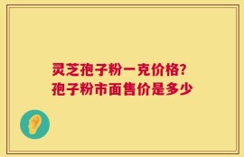 灵芝孢子粉一克价格？孢子粉市面售价是多少