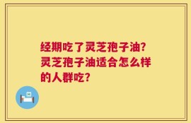 经期吃了灵芝孢子油？灵芝孢子油适合怎么样的人群吃？