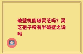 破壁机能破灵芝吗？灵芝孢子粉有半破壁之说吗