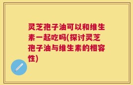 灵芝孢子油可以和维生素一起吃吗(探讨灵芝孢子油与维生素的相容性)