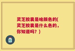 灵芝胶囊是啥颜色的(灵芝胶囊是什么色的，你知道吗？)