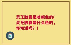 灵芝胶囊是啥颜色的(灵芝胶囊是什么色的，你知道吗？)