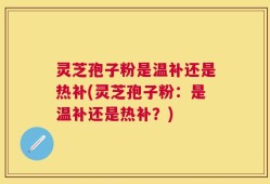 灵芝孢子粉是温补还是热补(灵芝孢子粉：是温补还是热补？)