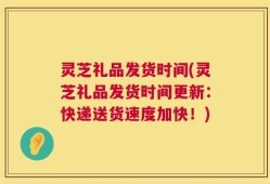 灵芝礼品发货时间(灵芝礼品发货时间更新：快递送货速度加快！)