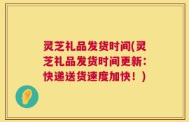 灵芝礼品发货时间(灵芝礼品发货时间更新：快递送货速度加快！)