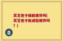 灵芝孢子缓解疲劳吗(灵芝孢子能减轻疲劳吗？)