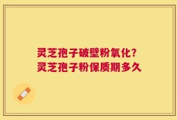 灵芝孢子破壁粉氧化？灵芝孢子粉保质期多久