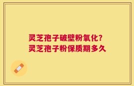 灵芝孢子破壁粉氧化？灵芝孢子粉保质期多久