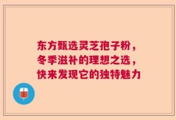 东方甄选灵芝孢子粉，冬季滋补的理想之选，快来发现它的独特魅力