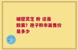 破壁灵芝 粉 还是 胶囊？孢子粉市面售价是多少