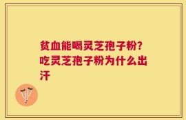贫血能喝灵芝孢子粉？吃灵芝孢子粉为什么出汗