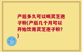 产后多久可以喝灵芝孢子粉(产后几个月可以开始饮用灵芝孢子粉？)