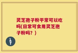 灵芝孢子粉平常可以吃吗(日常可食用灵芝孢子粉吗？)