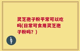 灵芝孢子粉平常可以吃吗(日常可食用灵芝孢子粉吗？)