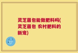 灵芝菌包能做肥料吗(灵芝菌包 农村肥料的新宠)