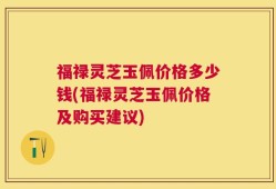 福禄灵芝玉佩价格多少钱(福禄灵芝玉佩价格及购买建议)