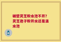 破壁灵芝粉水泡不开？灵芝孢子粉开水还是温水泡