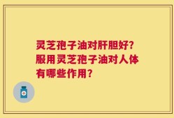 灵芝孢子油对肝胆好？服用灵芝孢子油对人体有哪些作用？