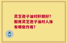 灵芝孢子油对肝胆好？服用灵芝孢子油对人体有哪些作用？