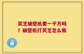 灵芝破壁机要一千万吗？破壁机打灵芝怎么做