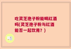 吃灵芝孢子粉能喝红酒吗(灵芝孢子粉与红酒能否一起饮用？)