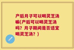 产后月子可以喝灵芝汤嘛(产后可以喝灵芝汤吗？月子期间是否适宜喝灵芝汤？)