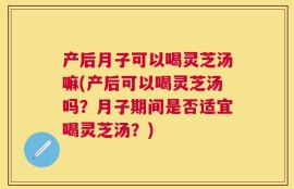 产后月子可以喝灵芝汤嘛(产后可以喝灵芝汤吗？月子期间是否适宜喝灵芝汤？)