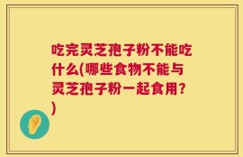吃完灵芝孢子粉不能吃什么(哪些食物不能与灵芝孢子粉一起食用？)