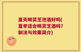 夏天喝灵芝泡酒好吗(夏季适合喝灵芝酒吗？制法与效果简介)