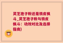 灵芝孢子粉还是铁皮枫斗_灵芝孢子粉与铁皮枫斗：功效对比及选择指南)