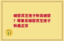 破壁灵芝孢子粉高破壁？哪里买破壁灵芝孢子粉最正宗