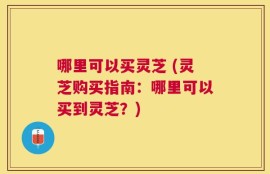 哪里可以买灵芝 (灵芝购买指南：哪里可以买到灵芝？)