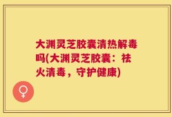 大渊灵芝胶囊清热解毒吗(大渊灵芝胶囊：祛火清毒，守护健康)