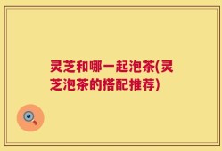 灵芝和哪一起泡茶(灵芝泡茶的搭配推荐)