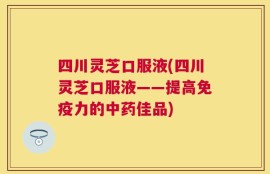 四川灵芝口服液(四川灵芝口服液——提高免疫力的中药佳品)