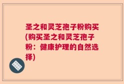 圣之和灵芝孢子粉购买(购买圣之和灵芝孢子粉：健康护理的自然选择)