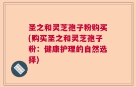 圣之和灵芝孢子粉购买(购买圣之和灵芝孢子粉：健康护理的自然选择)