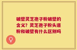 破壁灵芝孢子粉破壁的含义？灵芝孢子粉头道粉和破壁有什么区别吗